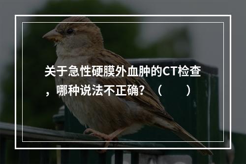 关于急性硬膜外血肿的CT检查，哪种说法不正确？（　　）