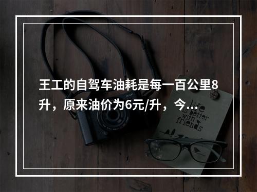 王工的自驾车油耗是每一百公里8升，原来油价为6元/升，今年初