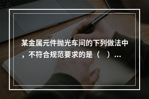 某金属元件抛光车间的下列做法中，不符合规范要求的是（　）。