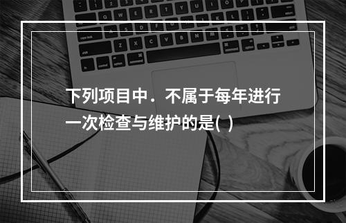 下列项目中．不属于每年进行一次检查与维护的是(  )