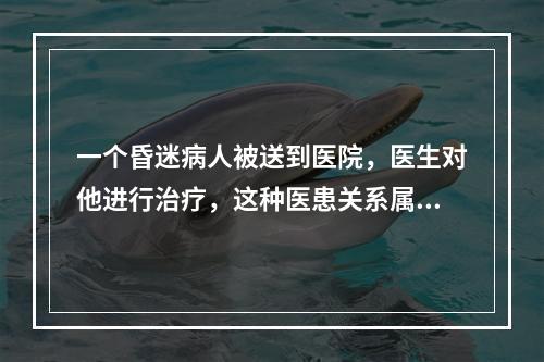 一个昏迷病人被送到医院，医生对他进行治疗，这种医患关系属于