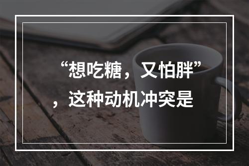 “想吃糖，又怕胖”，这种动机冲突是