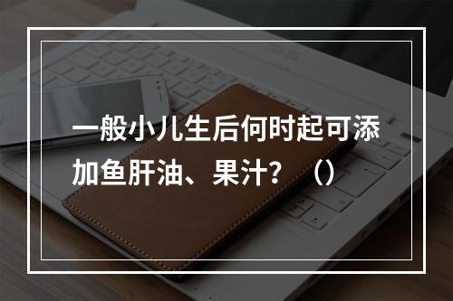 一般小儿生后何时起可添加鱼肝油、果汁？（）