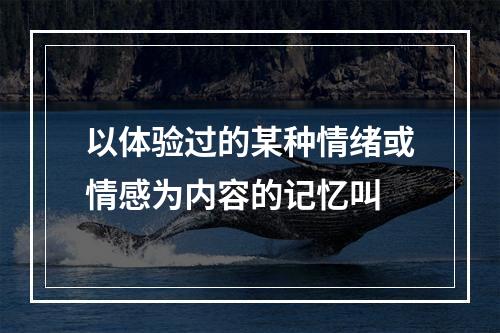 以体验过的某种情绪或情感为内容的记忆叫