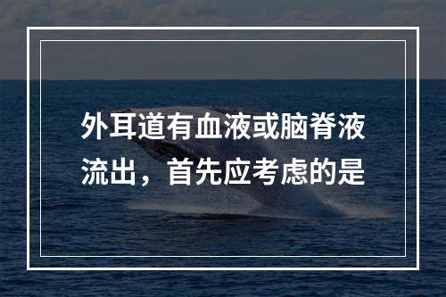 外耳道有血液或脑脊液流出，首先应考虑的是