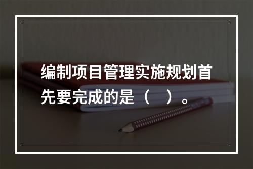 编制项目管理实施规划首先要完成的是（　）。