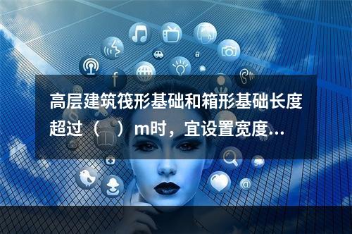 高层建筑筏形基础和箱形基础长度超过（　）m时，宜设置宽度不小