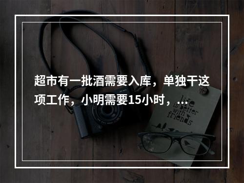 超市有一批酒需要入库，单独干这项工作，小明需要15小时，小军