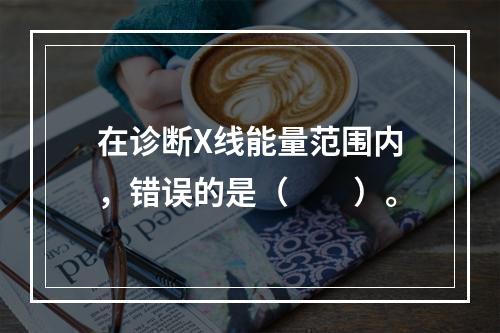 在诊断X线能量范围内，错误的是（　　）。