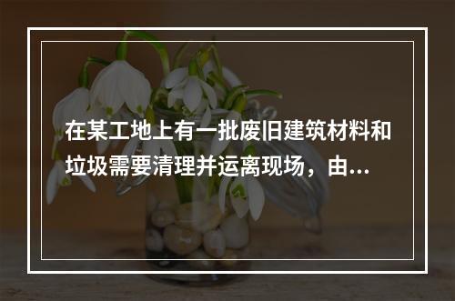 在某工地上有一批废旧建筑材料和垃圾需要清理并运离现场，由两位