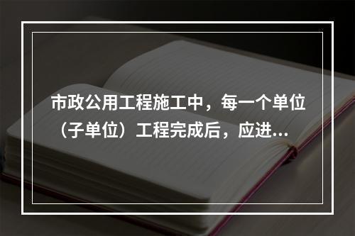 市政公用工程施工中，每一个单位（子单位）工程完成后，应进行（