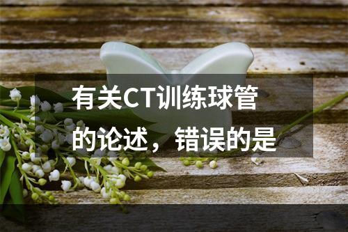 有关CT训练球管的论述，错误的是