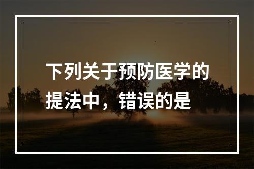 下列关于预防医学的提法中，错误的是