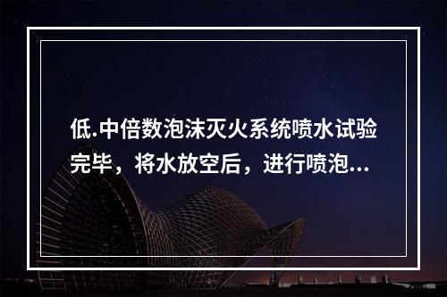 低.中倍数泡沫灭火系统喷水试验完毕，将水放空后，进行喷泡沫试