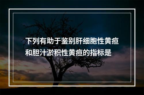 下列有助于鉴别肝细胞性黄疸和胆汁淤积性黄疸的指标是