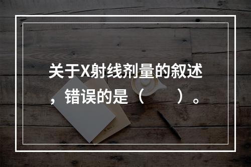 关于X射线剂量的叙述，错误的是（　　）。