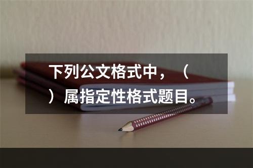 下列公文格式中，（　　）属指定性格式题目。