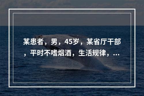 某患者，男，45岁，某省厅干部，平时不嗜烟酒，生活规律，但性