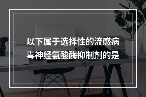 以下属于选择性的流感病毒神经氨酸酶抑制剂的是