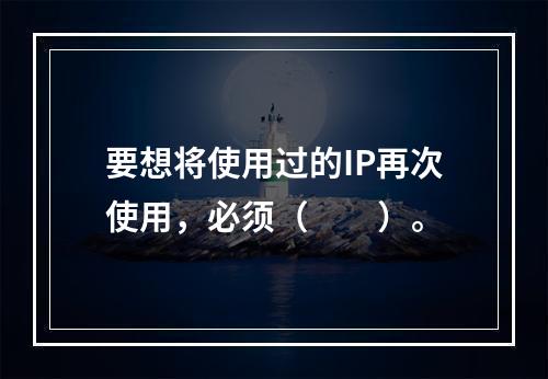 要想将使用过的IP再次使用，必须（　　）。