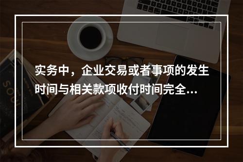 实务中，企业交易或者事项的发生时间与相关款项收付时间完全一致