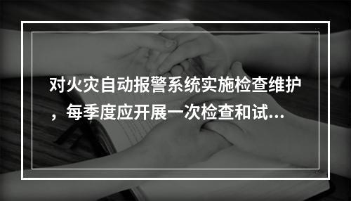 对火灾自动报警系统实施检查维护，每季度应开展一次检查和试验的