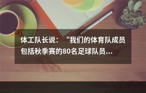 体工队长说：“我们的体育队成员包括秋季赛的80名足球队员和