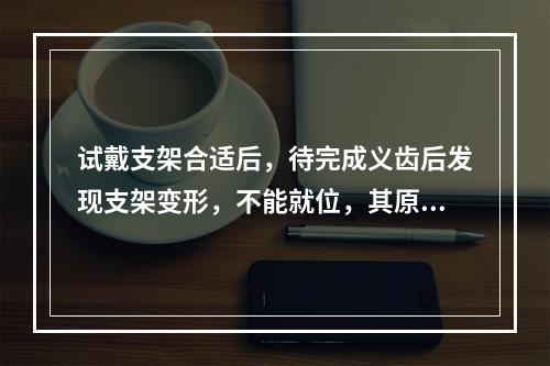 试戴支架合适后，待完成义齿后发现支架变形，不能就位，其原因