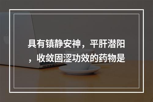 具有镇静安神，平肝潜阳，收敛固涩功效的药物是