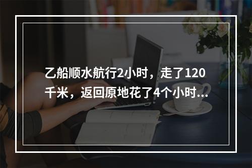 乙船顺水航行2小时，走了120千米，返回原地花了4个小时。现