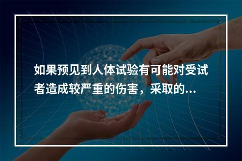 如果预见到人体试验有可能对受试者造成较严重的伤害，采取的正