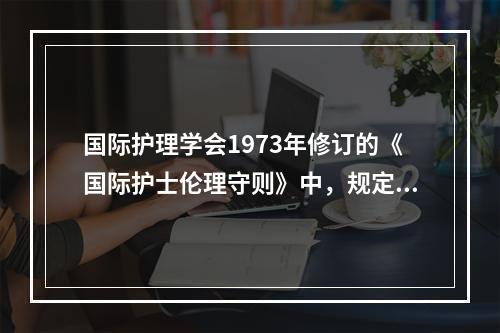 国际护理学会1973年修订的《国际护士伦理守则》中，规定护