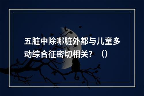 五脏中除哪脏外都与儿童多动综合征密切相关？（）