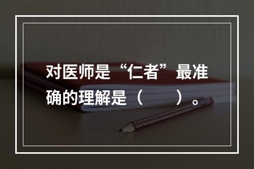 对医师是“仁者”最准确的理解是（　　）。