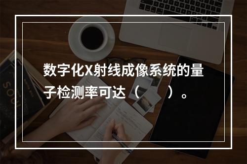 数字化X射线成像系统的量子检测率可达（　　）。