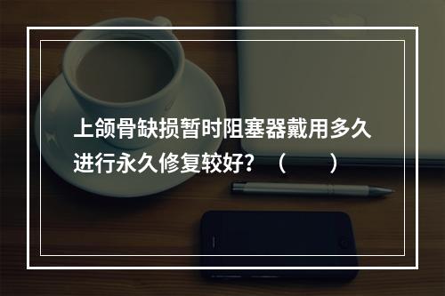 上颌骨缺损暂时阻塞器戴用多久进行永久修复较好？（　　）