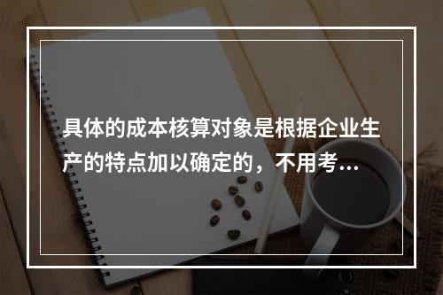 具体的成本核算对象是根据企业生产的特点加以确定的，不用考虑成