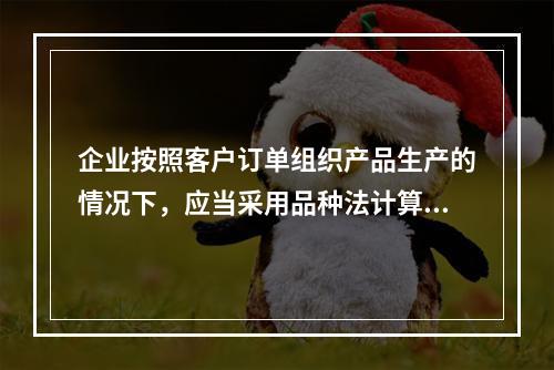 企业按照客户订单组织产品生产的情况下，应当采用品种法计算产品