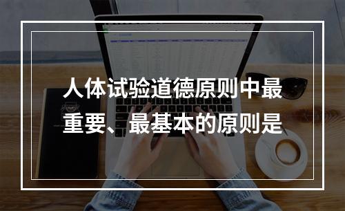 人体试验道德原则中最重要、最基本的原则是