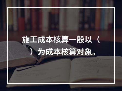 施工成本核算一般以（　）为成本核算对象。