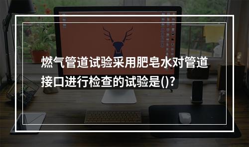 燃气管道试验采用肥皂水对管道接口进行检查的试验是()?