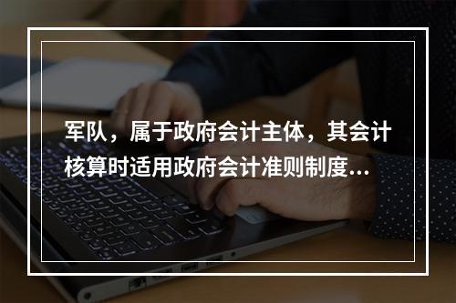 军队，属于政府会计主体，其会计核算时适用政府会计准则制度。（