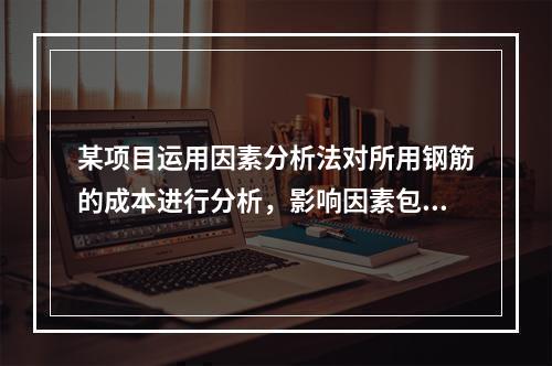 某项目运用因素分析法对所用钢筋的成本进行分析，影响因素包括钢