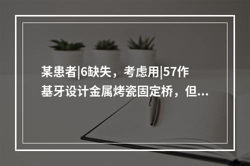 某患者|6缺失，考虑用|57作基牙设计金属烤瓷固定桥，但|