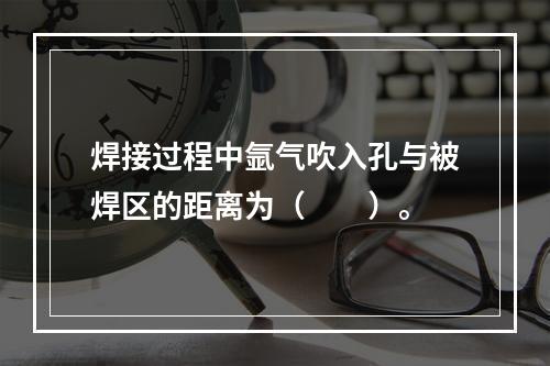 焊接过程中氩气吹入孔与被焊区的距离为（　　）。