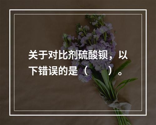 关于对比剂硫酸钡，以下错误的是（　　）。