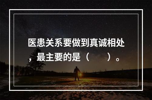 医患关系要做到真诚相处，最主要的是（　　）。