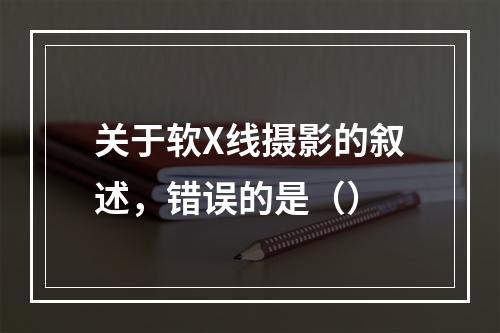 关于软X线摄影的叙述，错误的是（）