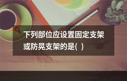 下列部位应设置固定支架或防晃支架的是(  )