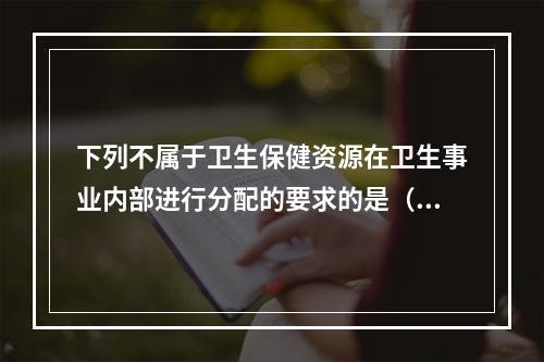 下列不属于卫生保健资源在卫生事业内部进行分配的要求的是（　